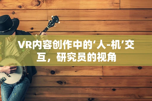 VR内容创作中的‘人-机’交互，研究员的视角