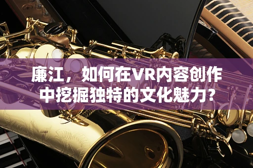 廉江，如何在VR内容创作中挖掘独特的文化魅力？
