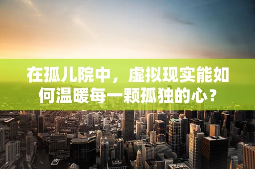 在孤儿院中，虚拟现实能如何温暖每一颗孤独的心？