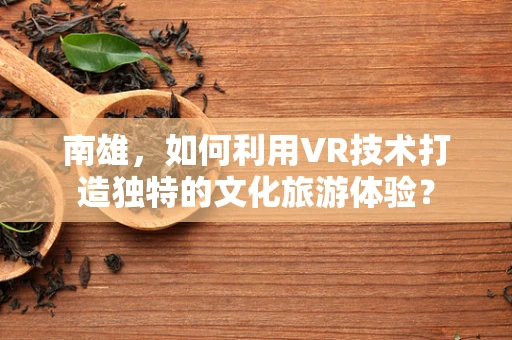南雄，如何利用VR技术打造独特的文化旅游体验？