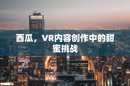 西瓜，VR内容创作中的甜蜜挑战