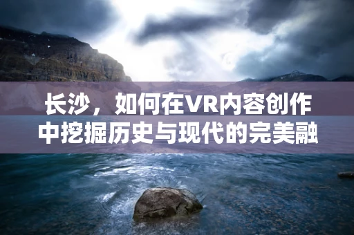 长沙，如何在VR内容创作中挖掘历史与现代的完美融合？