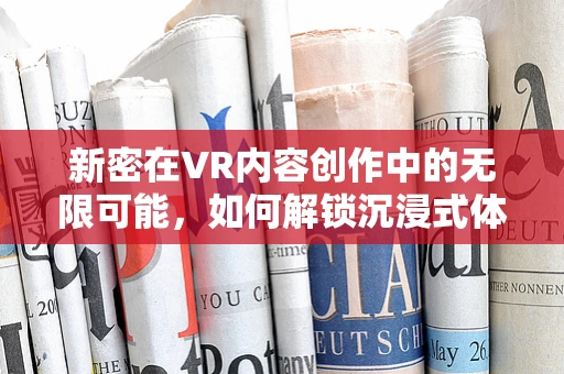 新密在VR内容创作中的无限可能，如何解锁沉浸式体验的新维度？