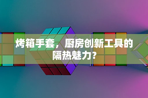 烤箱手套，厨房创新工具的隔热魅力？