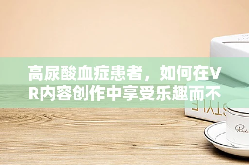 高尿酸血症患者，如何在VR内容创作中享受乐趣而不伤身？