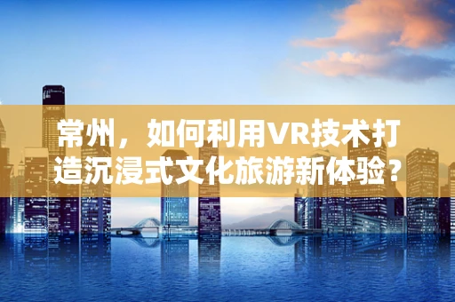 常州，如何利用VR技术打造沉浸式文化旅游新体验？