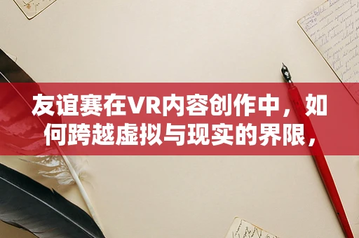 友谊赛在VR内容创作中，如何跨越虚拟与现实的界限，构建深层次的情感连接？