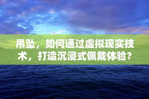 吊坠，如何通过虚拟现实技术，打造沉浸式佩戴体验？
