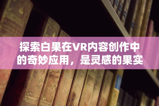 探索白果在VR内容创作中的奇妙应用，是灵感的果实，还是技术的绊脚石？