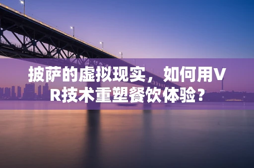 披萨的虚拟现实，如何用VR技术重塑餐饮体验？