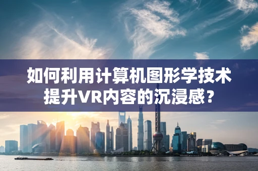 如何利用计算机图形学技术提升VR内容的沉浸感？