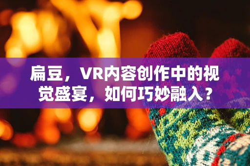 扁豆，VR内容创作中的视觉盛宴，如何巧妙融入？