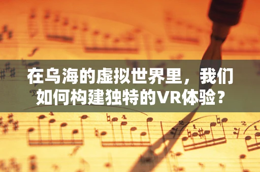 在乌海的虚拟世界里，我们如何构建独特的VR体验？