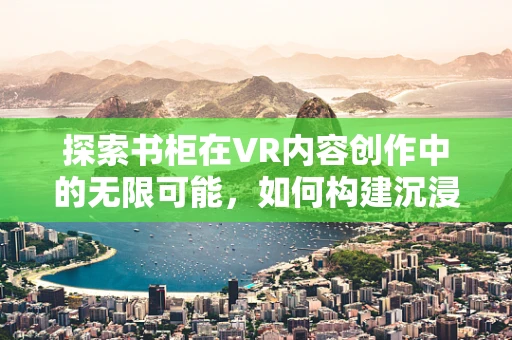 探索书柜在VR内容创作中的无限可能，如何构建沉浸式阅读体验？