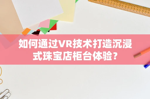 如何通过VR技术打造沉浸式珠宝店柜台体验？