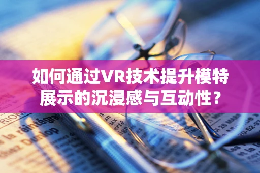 如何通过VR技术提升模特展示的沉浸感与互动性？
