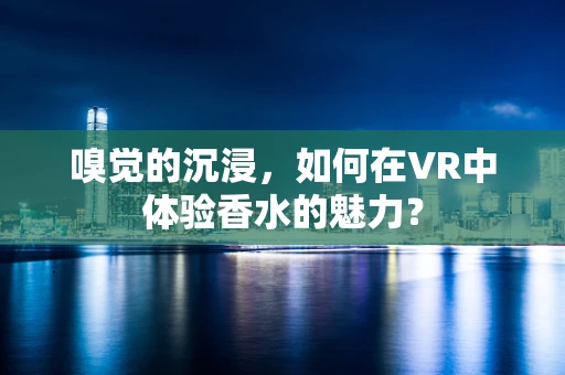 嗅觉的沉浸，如何在VR中体验香水的魅力？
