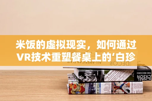 米饭的虚拟现实，如何通过VR技术重塑餐桌上的‘白珍珠’？