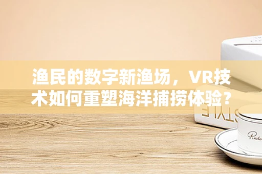 渔民的数字新渔场，VR技术如何重塑海洋捕捞体验？