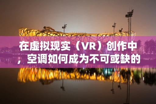 在虚拟现实（VR）创作中，空调如何成为不可或缺的‘隐形助手’？