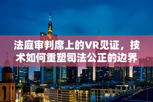 法庭审判席上的VR见证，技术如何重塑司法公正的边界？