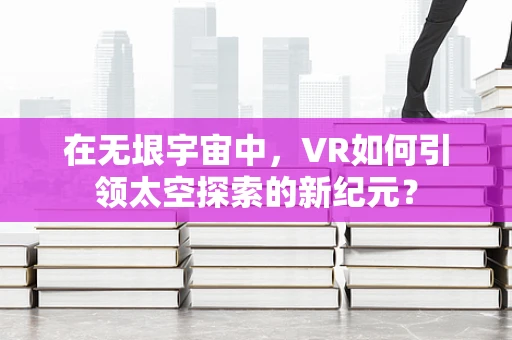 在无垠宇宙中，VR如何引领太空探索的新纪元？