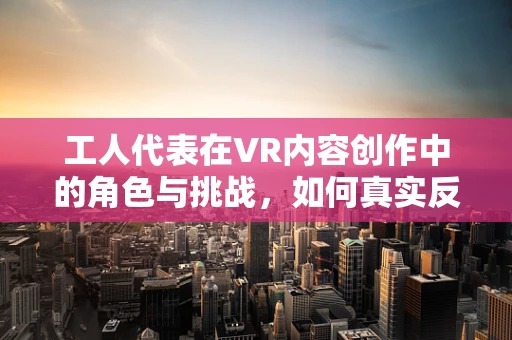 工人代表在VR内容创作中的角色与挑战，如何真实反映劳动者的心声？