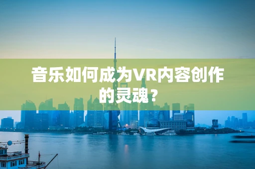 音乐如何成为VR内容创作的灵魂？