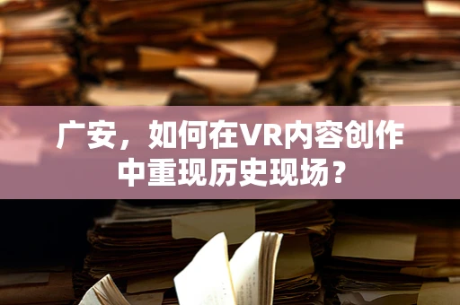 广安，如何在VR内容创作中重现历史现场？