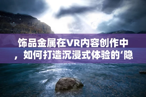 饰品金属在VR内容创作中，如何打造沉浸式体验的‘隐形’元素？