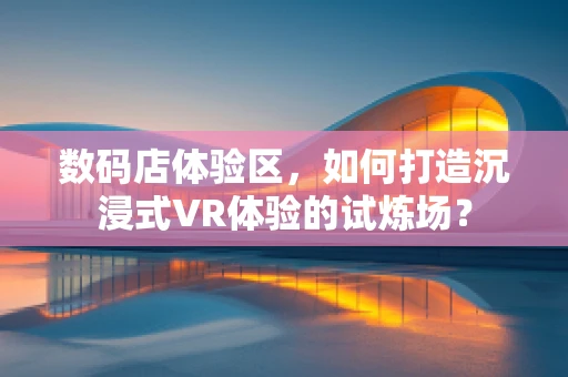 数码店体验区，如何打造沉浸式VR体验的试炼场？