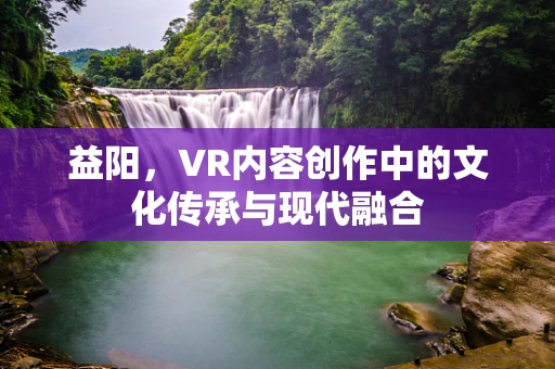 益阳，VR内容创作中的文化传承与现代融合