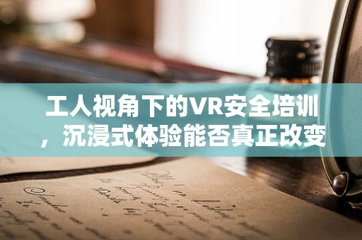 工人视角下的VR安全培训，沉浸式体验能否真正改变工作安全？