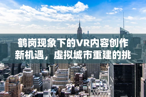 鹤岗现象下的VR内容创作新机遇，虚拟城市重建的挑战与前景