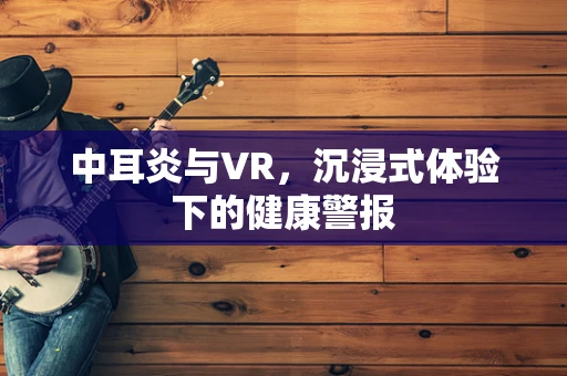 中耳炎与VR，沉浸式体验下的健康警报