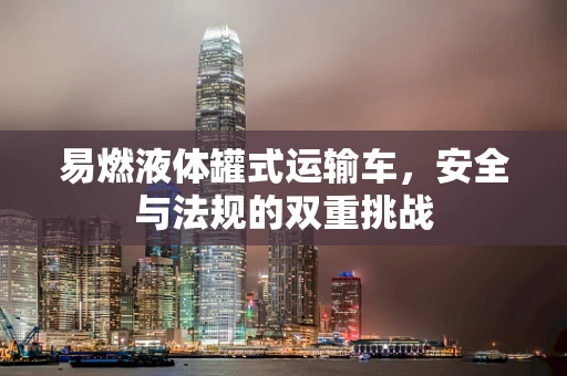 易燃液体罐式运输车，安全与法规的双重挑战