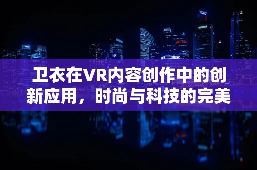 卫衣在VR内容创作中的创新应用，时尚与科技的完美融合？