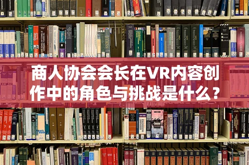商人协会会长在VR内容创作中的角色与挑战是什么？