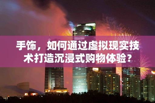 手饰，如何通过虚拟现实技术打造沉浸式购物体验？