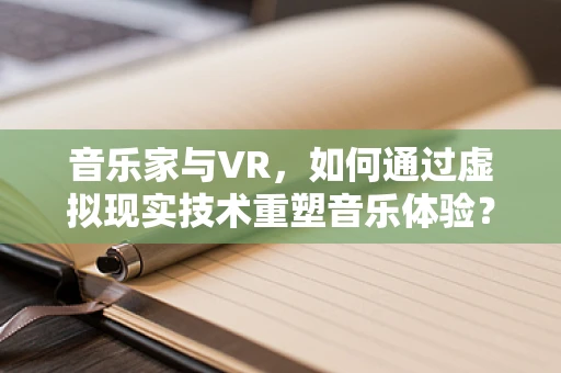 音乐家与VR，如何通过虚拟现实技术重塑音乐体验？