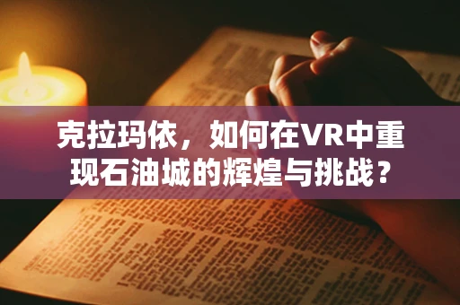克拉玛依，如何在VR中重现石油城的辉煌与挑战？