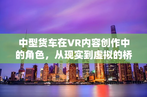 中型货车在VR内容创作中的角色，从现实到虚拟的桥梁？