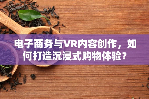 电子商务与VR内容创作，如何打造沉浸式购物体验？