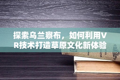探索乌兰察布，如何利用VR技术打造草原文化新体验？