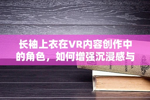 长袖上衣在VR内容创作中的角色，如何增强沉浸感与用户体验？
