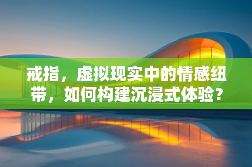 戒指，虚拟现实中的情感纽带，如何构建沉浸式体验？