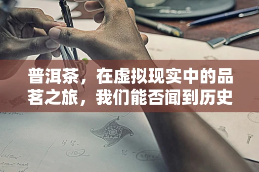 普洱茶，在虚拟现实中的品茗之旅，我们能否闻到历史的醇香？