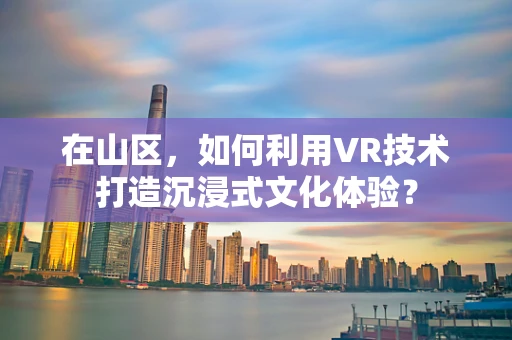 在山区，如何利用VR技术打造沉浸式文化体验？