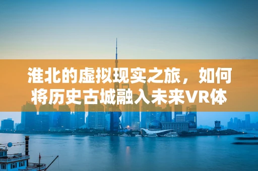 淮北的虚拟现实之旅，如何将历史古城融入未来VR体验？
