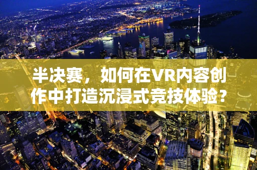 半决赛，如何在VR内容创作中打造沉浸式竞技体验？